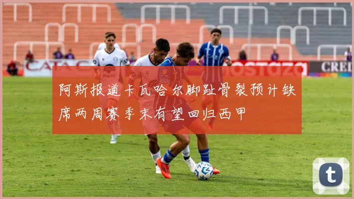 阿斯报道卡瓦哈尔脚趾骨裂预计缺席两周赛季末有望回归西甲