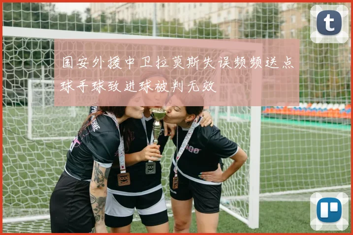 国安外援中卫拉莫斯失误频频送点球手球致进球被判无效