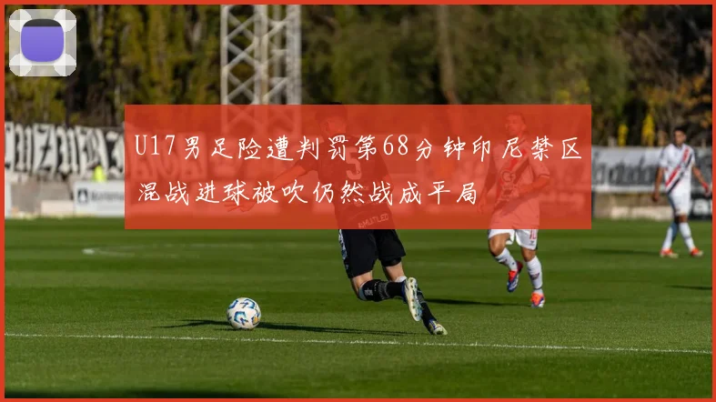 U17男足险遭判罚第68分钟印尼禁区混战进球被吹仍然战成平局