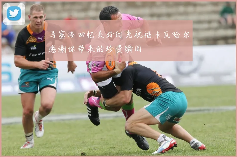 马塞洛回忆美好时光祝福卡瓦哈尔感谢你带来的珍贵瞬间