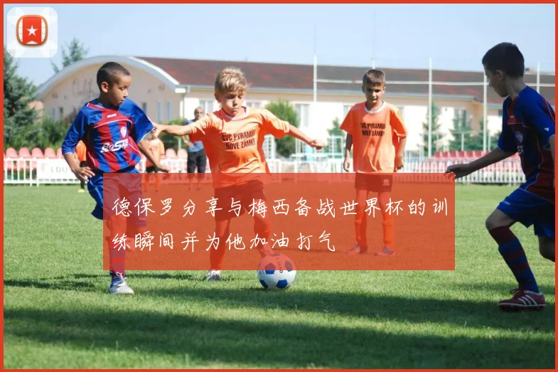 德保罗分享与梅西备战世界杯的训练瞬间并为他加油打气