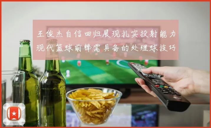 王俊杰自信回归展现扎实投射能力现代篮球前锋需具备的处理球技巧