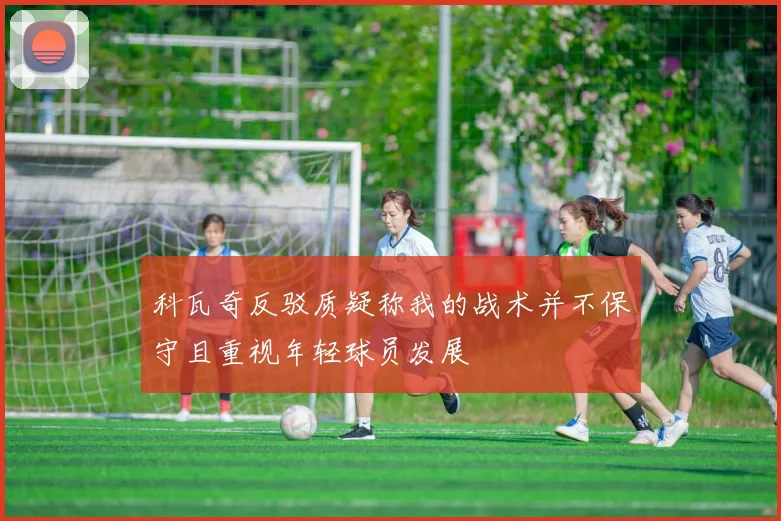 科瓦奇反驳质疑称我的战术并不保守且重视年轻球员发展