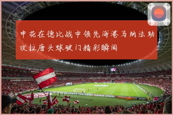 申花在德比战中领先海港马纳法助攻拉唐头球破门精彩瞬间
