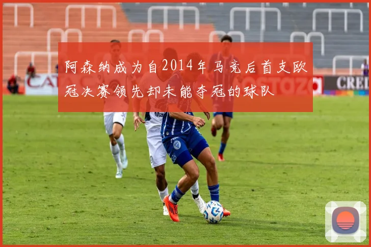 阿森纳成为自2014年马竞后首支欧冠决赛领先却未能夺冠的球队