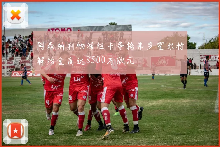阿森纳利物浦纽卡争抢弗罗霍尔特解约金高达8500万欧元
