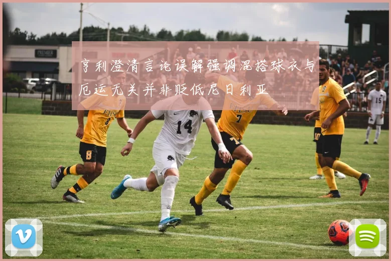 亨利澄清言论误解强调混搭球衣与厄运无关并非贬低尼日利亚