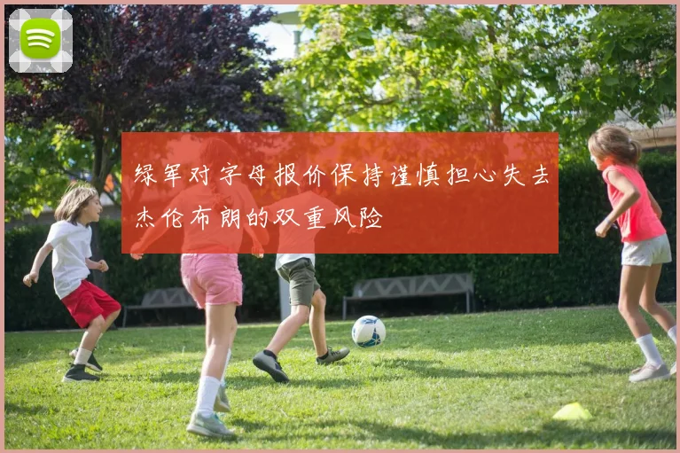 绿军对字母报价保持谨慎担心失去杰伦布朗的双重风险