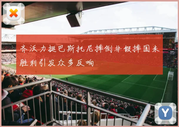 齐沃力挺巴斯托尼摔倒非假摔国米胜利引发众多反响