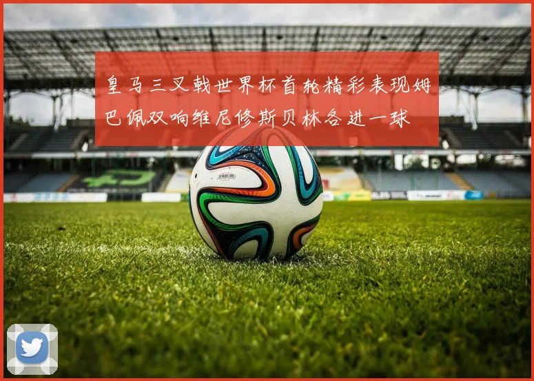 皇马三叉戟世界杯首轮精彩表现姆巴佩双响维尼修斯贝林各进一球
