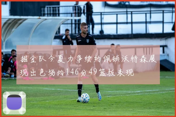 掘金队今夏力争续约佩顿沃特森展现出色场均146分49篮板表现